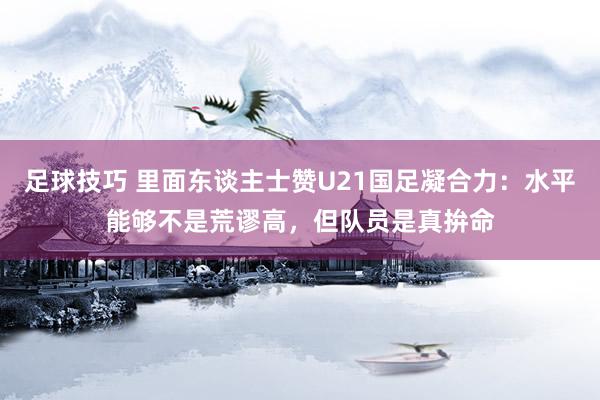 足球技巧 里面东谈主士赞U21国足凝合力：水平能够不是荒谬高，但队员是真拚命