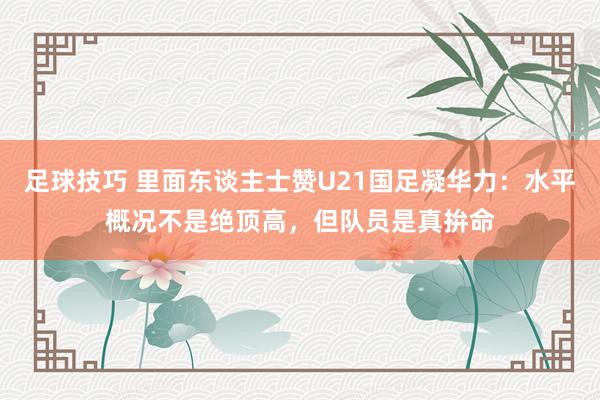 足球技巧 里面东谈主士赞U21国足凝华力：水平概况不是绝顶高，但队员是真拚命