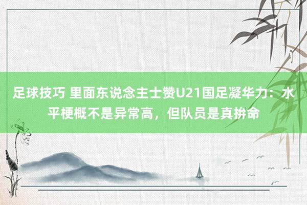 足球技巧 里面东说念主士赞U21国足凝华力：水平梗概不是异常高，但队员是真拚命